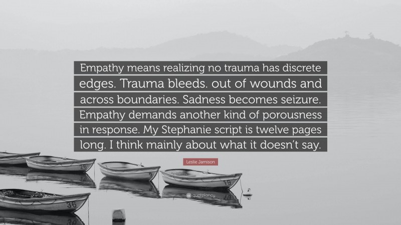 Leslie Jamison Quote: “Empathy means realizing no trauma has discrete edges. Trauma bleeds. out of wounds and across boundaries. Sadness becomes seizure. Empathy demands another kind of porousness in response. My Stephanie script is twelve pages long. I think mainly about what it doesn’t say.”