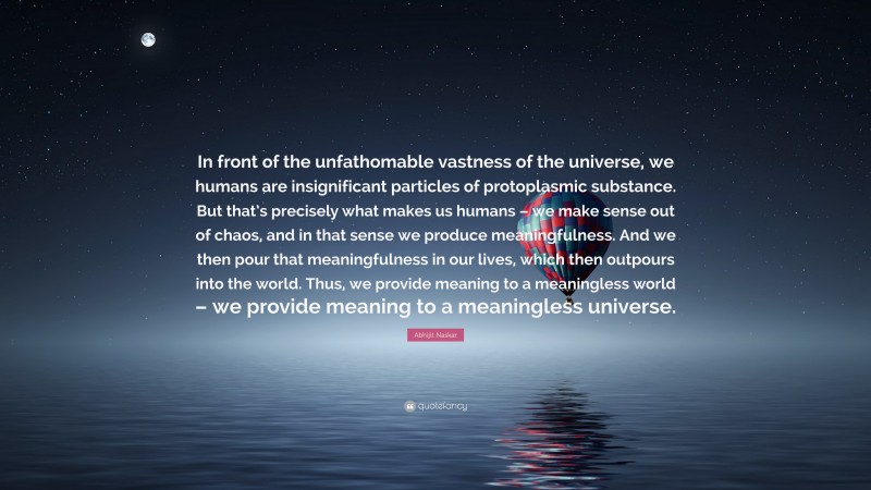 Abhijit Naskar Quote: “In front of the unfathomable vastness of the universe, we humans are insignificant particles of protoplasmic substance. But that’s precisely what makes us humans – we make sense out of chaos, and in that sense we produce meaningfulness. And we then pour that meaningfulness in our lives, which then outpours into the world. Thus, we provide meaning to a meaningless world – we provide meaning to a meaningless universe.”