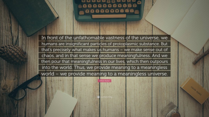 Abhijit Naskar Quote: “In front of the unfathomable vastness of the universe, we humans are insignificant particles of protoplasmic substance. But that’s precisely what makes us humans – we make sense out of chaos, and in that sense we produce meaningfulness. And we then pour that meaningfulness in our lives, which then outpours into the world. Thus, we provide meaning to a meaningless world – we provide meaning to a meaningless universe.”