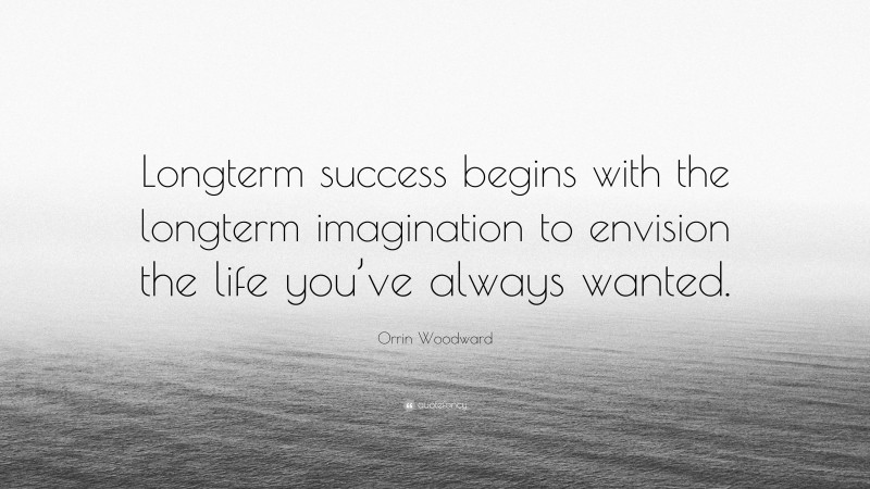 Orrin Woodward Quote: “Longterm success begins with the longterm imagination to envision the life you’ve always wanted.”
