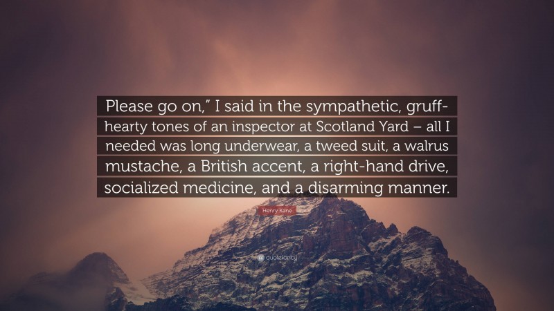 Henry Kane Quote: “Please go on,” I said in the sympathetic, gruff-hearty tones of an inspector at Scotland Yard – all I needed was long underwear, a tweed suit, a walrus mustache, a British accent, a right-hand drive, socialized medicine, and a disarming manner.”