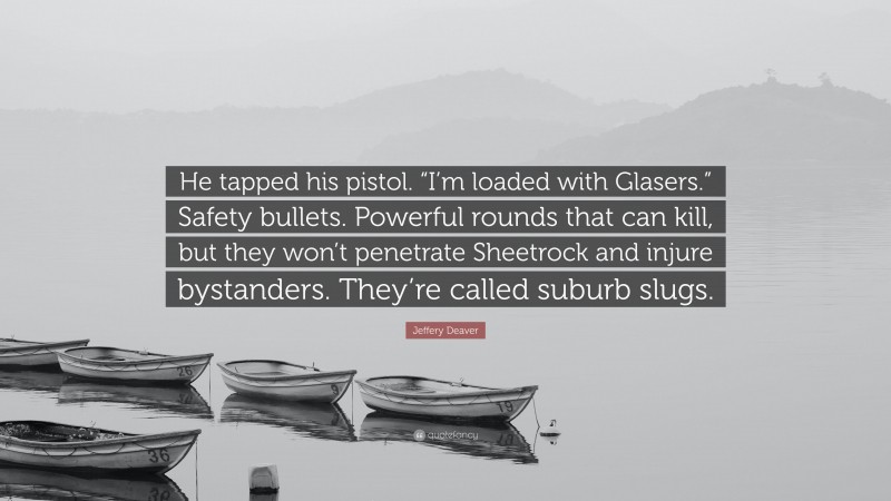 Jeffery Deaver Quote: “He tapped his pistol. “I’m loaded with Glasers.” Safety bullets. Powerful rounds that can kill, but they won’t penetrate Sheetrock and injure bystanders. They’re called suburb slugs.”