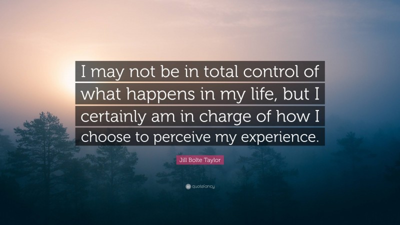 Jill Bolte Taylor Quote: “I may not be in total control of what happens in my life, but I certainly am in charge of how I choose to perceive my experience.”