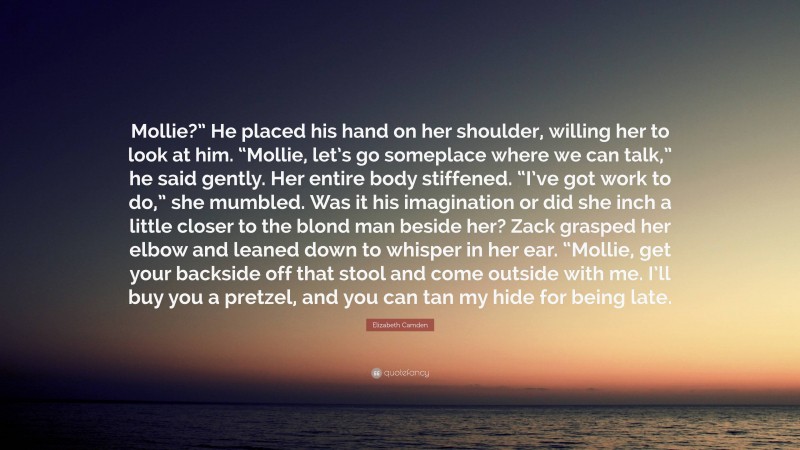 Elizabeth Camden Quote: “Mollie?” He placed his hand on her shoulder, willing her to look at him. “Mollie, let’s go someplace where we can talk,” he said gently. Her entire body stiffened. “I’ve got work to do,” she mumbled. Was it his imagination or did she inch a little closer to the blond man beside her? Zack grasped her elbow and leaned down to whisper in her ear. “Mollie, get your backside off that stool and come outside with me. I’ll buy you a pretzel, and you can tan my hide for being late.”
