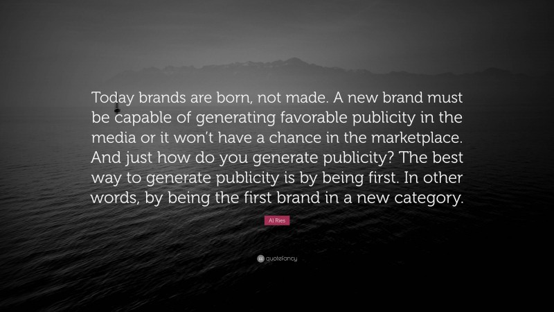 Al Ries Quote: “Today brands are born, not made. A new brand must be capable of generating favorable publicity in the media or it won’t have a chance in the marketplace. And just how do you generate publicity? The best way to generate publicity is by being first. In other words, by being the first brand in a new category.”