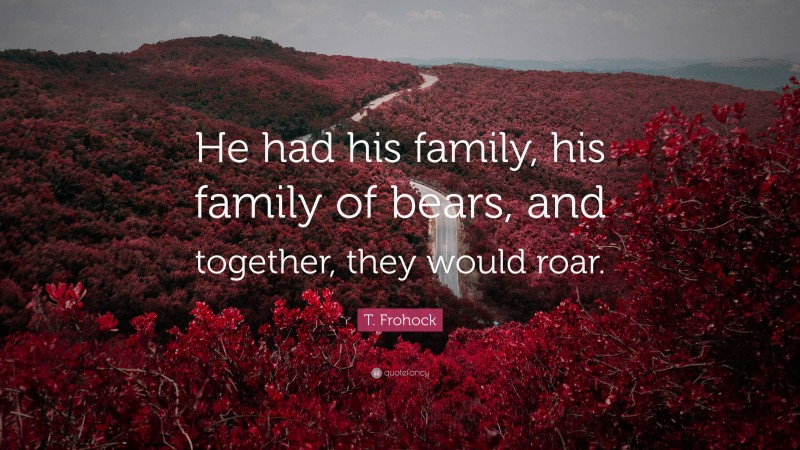 T. Frohock Quote: “He had his family, his family of bears, and together, they would roar.”