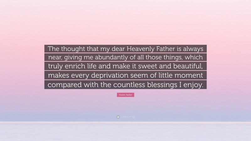 Helen Keller Quote: “The thought that my dear Heavenly Father is always near, giving me abundantly of all those things, which truly enrich life and make it sweet and beautiful, makes every deprivation seem of little moment compared with the countless blessings I enjoy.”