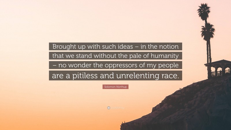 Solomon Northup Quote: “Brought up with such ideas – in the notion that we stand without the pale of humanity – no wonder the oppressors of my people are a pitiless and unrelenting race.”