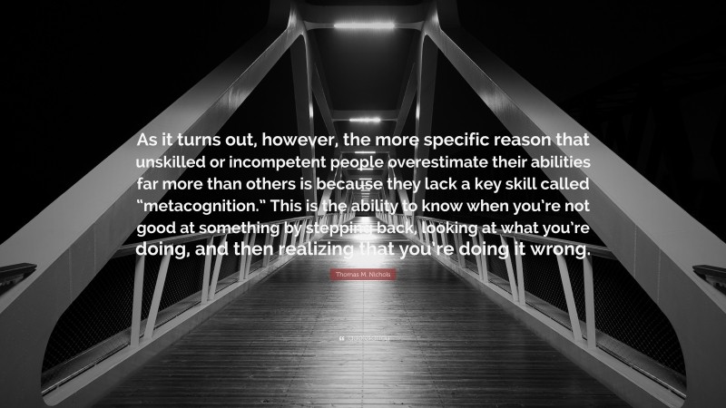 Thomas M. Nichols Quote: “As it turns out, however, the more specific reason that unskilled or incompetent people overestimate their abilities far more than others is because they lack a key skill called “metacognition.” This is the ability to know when you’re not good at something by stepping back, looking at what you’re doing, and then realizing that you’re doing it wrong.”