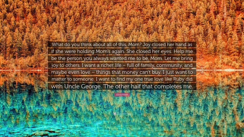 Nancy Naigle Quote: “What do you think about all of this, Mom? Joy closed her hand as if she were holding Mom’s again. She closed her eyes. Help me be the person you always wanted me to be, Mom. Let me bring joy to others. I want a richer life – full of family, community, and maybe even love – things that money can’t buy. I just want to matter to someone. I want to find my one true love like Ruby did with Uncle George. The other half that completes me.”