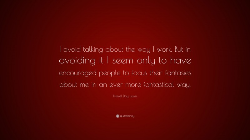Daniel Day-Lewis Quote: “I avoid talking about the way I work. But in avoiding it I seem only to have encouraged people to focus their fantasies about me in an ever more fantastical way.”