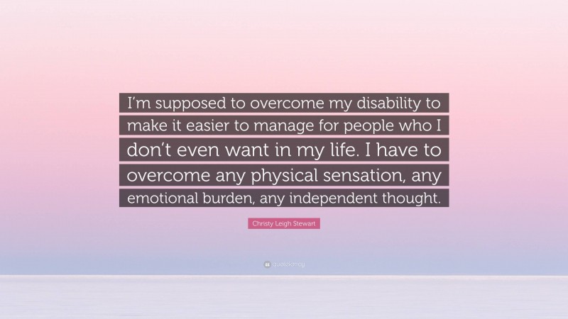 Christy Leigh Stewart Quote: “I’m supposed to overcome my disability to make it easier to manage for people who I don’t even want in my life. I have to overcome any physical sensation, any emotional burden, any independent thought.”