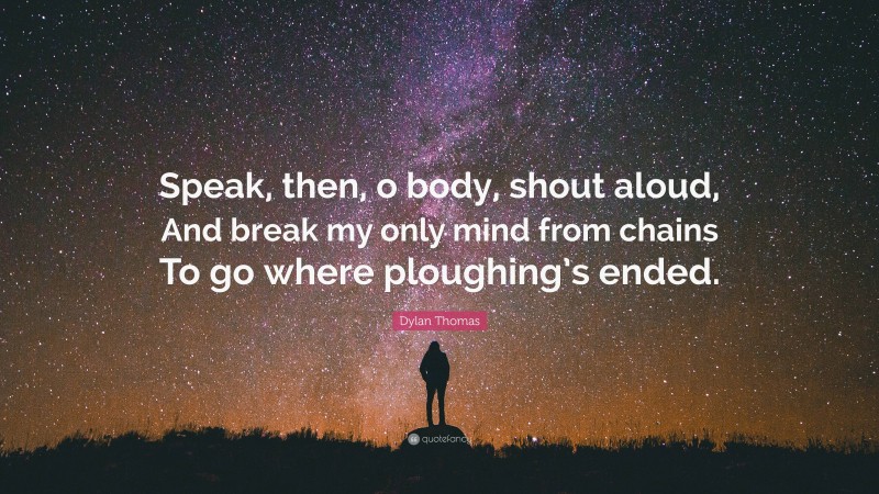 Dylan Thomas Quote: “Speak, then, o body, shout aloud, And break my only mind from chains To go where ploughing’s ended.”