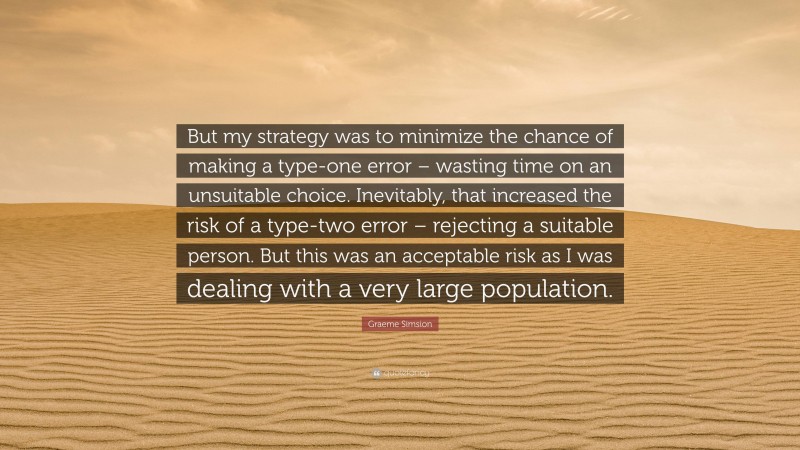 Graeme Simsion Quote: “But my strategy was to minimize the chance of making a type-one error – wasting time on an unsuitable choice. Inevitably, that increased the risk of a type-two error – rejecting a suitable person. But this was an acceptable risk as I was dealing with a very large population.”