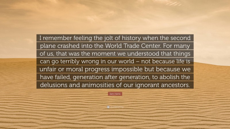 Sam Harris Quote: “I remember feeling the jolt of history when the second plane crashed into the World Trade Center. For many of us, that was the moment we understood that things can go terribly wrong in our world – not because life is unfair or moral progress impossible but because we have failed, generation after generation, to abolish the delusions and animosities of our ignorant ancestors.”
