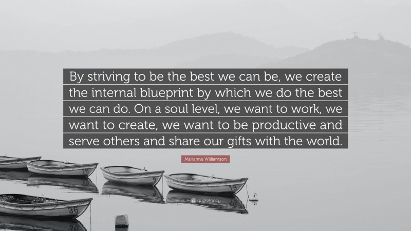 Marianne Williamson Quote: “By striving to be the best we can be, we create the internal blueprint by which we do the best we can do. On a soul level, we want to work, we want to create, we want to be productive and serve others and share our gifts with the world.”