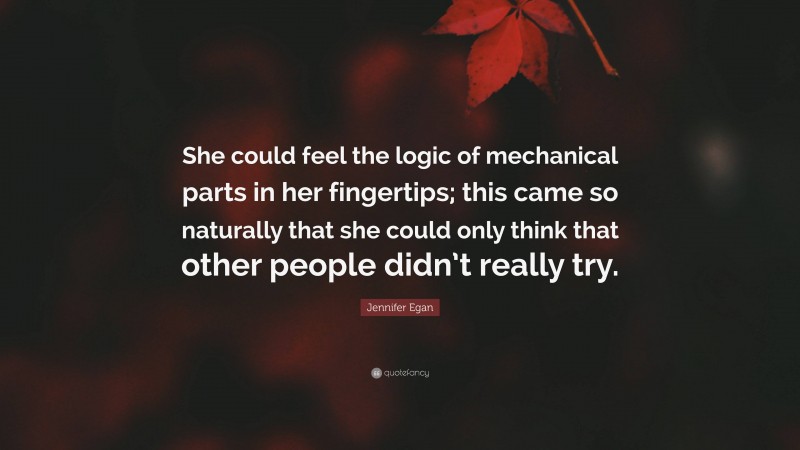 Jennifer Egan Quote: “She could feel the logic of mechanical parts in her fingertips; this came so naturally that she could only think that other people didn’t really try.”