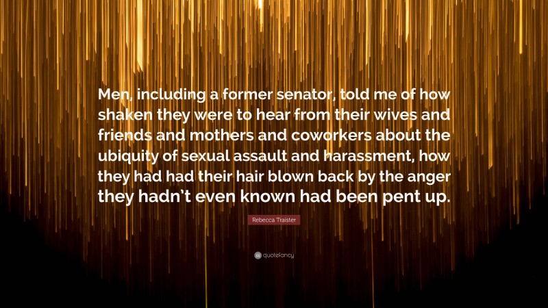 Rebecca Traister Quote: “Men, including a former senator, told me of how shaken they were to hear from their wives and friends and mothers and coworkers about the ubiquity of sexual assault and harassment, how they had had their hair blown back by the anger they hadn’t even known had been pent up.”