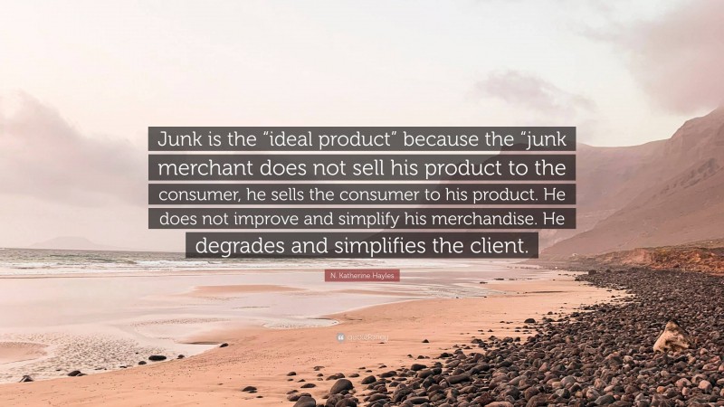 N. Katherine Hayles Quote: “Junk is the “ideal product” because the “junk merchant does not sell his product to the consumer, he sells the consumer to his product. He does not improve and simplify his merchandise. He degrades and simplifies the client.”