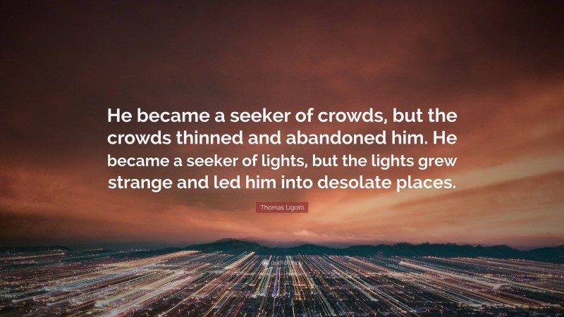 Thomas Ligotti Quote: “He became a seeker of crowds, but the crowds thinned and abandoned him. He became a seeker of lights, but the lights grew strange and led him into desolate places.”