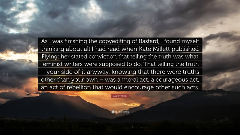 Dorothy Allison Quote: “As I was finishing the copyediting of Bastard, I found myself thinking about all I had read when Kate Millett published Flying: her stated conviction that telling the truth was what feminist writers were supposed to do. That telling the truth – your side of it anyway, knowing that there were truths other than your own – was a moral act, a courageous act, an act of rebellion that would encourage other such acts.”