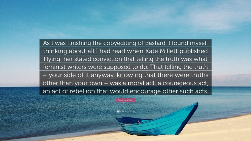 Dorothy Allison Quote: “As I was finishing the copyediting of Bastard, I found myself thinking about all I had read when Kate Millett published Flying: her stated conviction that telling the truth was what feminist writers were supposed to do. That telling the truth – your side of it anyway, knowing that there were truths other than your own – was a moral act, a courageous act, an act of rebellion that would encourage other such acts.”