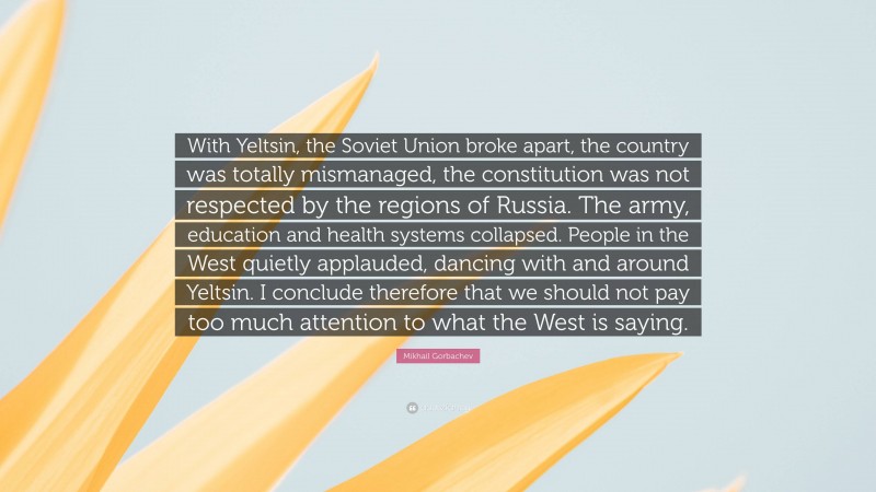 Mikhail Gorbachev Quote: “With Yeltsin, the Soviet Union broke apart, the country was totally mismanaged, the constitution was not respected by the regions of Russia. The army, education and health systems collapsed. People in the West quietly applauded, dancing with and around Yeltsin. I conclude therefore that we should not pay too much attention to what the West is saying.”