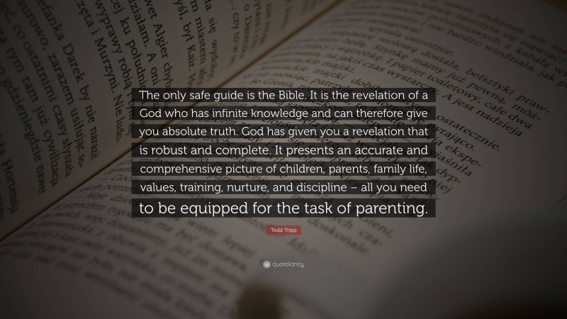 Tedd Tripp Quote: “The only safe guide is the Bible. It is the revelation of a God who has infinite knowledge and can therefore give you absolute truth. God has given you a revelation that is robust and complete. It presents an accurate and comprehensive picture of children, parents, family life, values, training, nurture, and discipline – all you need to be equipped for the task of parenting.”