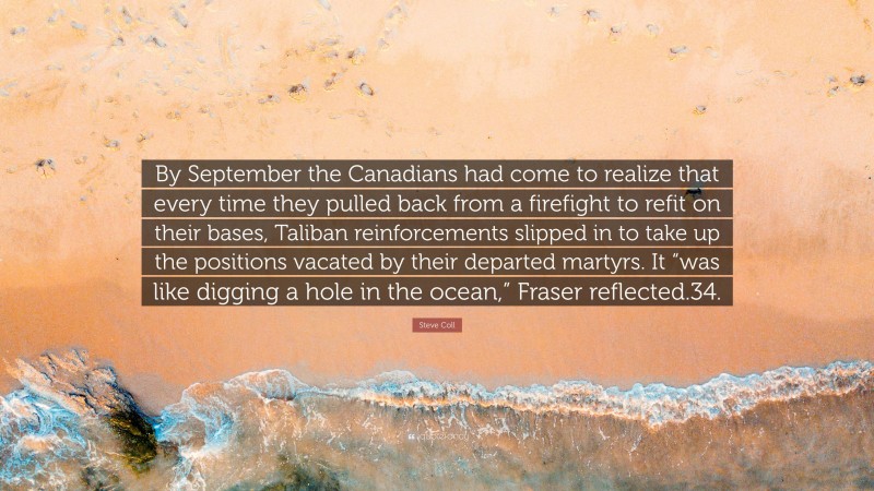 Steve Coll Quote: “By September the Canadians had come to realize that every time they pulled back from a firefight to refit on their bases, Taliban reinforcements slipped in to take up the positions vacated by their departed martyrs. It “was like digging a hole in the ocean,” Fraser reflected.34.”