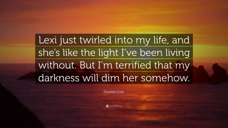 Scarlett Cole Quote: “Lexi just twirled into my life, and she’s like the light I’ve been living without. But I’m terrified that my darkness will dim her somehow.”