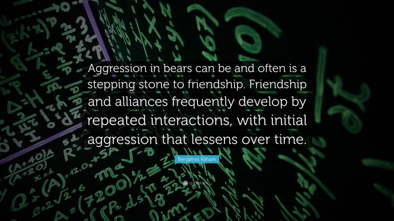 Benjamin Kilham Quote: “Aggression in bears can be and often is a stepping stone to friendship. Friendship and alliances frequently develop by repeated interactions, with initial aggression that lessens over time.”