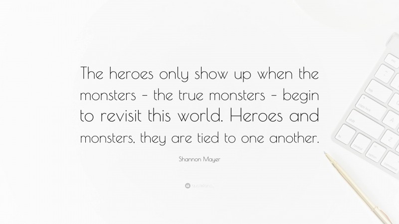 Shannon Mayer Quote: “The heroes only show up when the monsters – the true monsters – begin to revisit this world. Heroes and monsters, they are tied to one another.”
