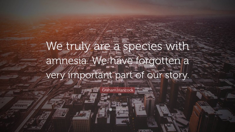 Graham Hancock Quote: “We truly are a species with amnesia. We have forgotten a very important part of our story.”