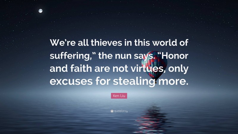 Ken Liu Quote: “We’re all thieves in this world of suffering,” the nun says. “Honor and faith are not virtues, only excuses for stealing more.”