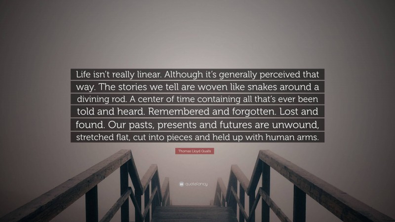 Thomas Lloyd Qualls Quote: “Life isn’t really linear. Although it’s generally perceived that way. The stories we tell are woven like snakes around a divining rod. A center of time containing all that’s ever been told and heard. Remembered and forgotten. Lost and found. Our pasts, presents and futures are unwound, stretched flat, cut into pieces and held up with human arms.”