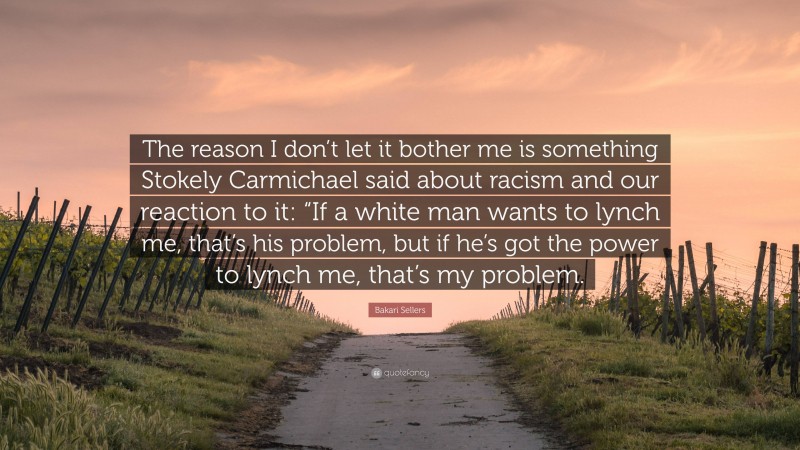 Bakari Sellers Quote: “The reason I don’t let it bother me is something Stokely Carmichael said about racism and our reaction to it: “If a white man wants to lynch me, that’s his problem, but if he’s got the power to lynch me, that’s my problem.”