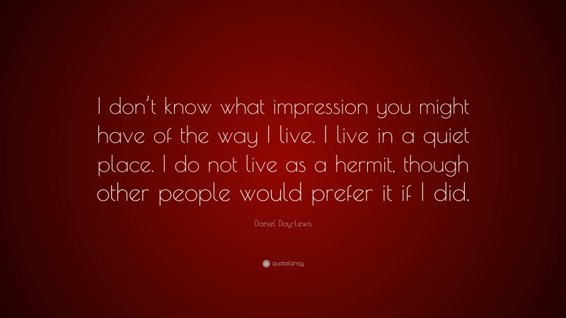 Daniel Day-Lewis Quote: “I don’t know what impression you might have of the way I live. I live in a quiet place. I do not live as a hermit, though other people would prefer it if I did.”