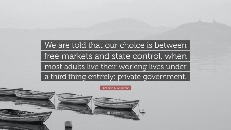Elizabeth S. Anderson Quote: “We are told that our choice is between free markets and state control, when most adults live their working lives under a third thing entirely: private government.”