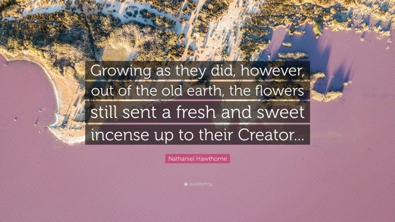 Nathaniel Hawthorne Quote: “Growing as they did, however, out of the old earth, the flowers still sent a fresh and sweet incense up to their Creator...”
