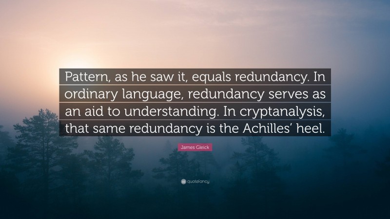 James Gleick Quote: “Pattern, as he saw it, equals redundancy. In ordinary language, redundancy serves as an aid to understanding. In cryptanalysis, that same redundancy is the Achilles’ heel.”