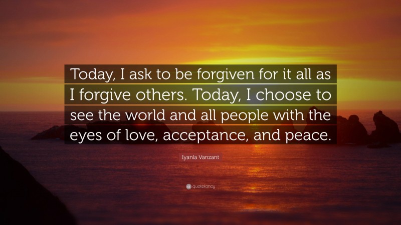 Iyanla Vanzant Quote: “Today, I ask to be forgiven for it all as I forgive others. Today, I choose to see the world and all people with the eyes of love, acceptance, and peace.”