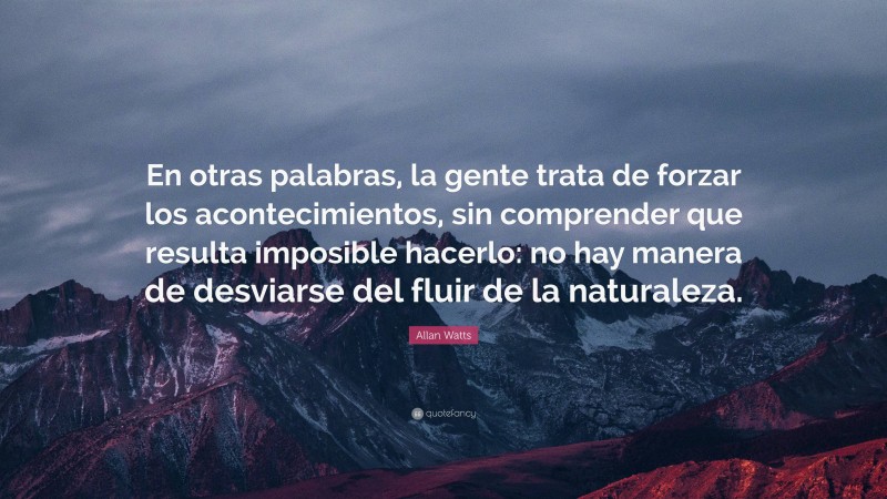 Allan Watts Quote: “En otras palabras, la gente trata de forzar los acontecimientos, sin comprender que resulta imposible hacerlo: no hay manera de desviarse del fluir de la naturaleza.”