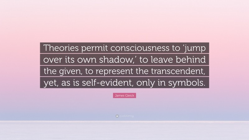James Gleick Quote: “Theories permit consciousness to ‘jump over its own shadow,’ to leave behind the given, to represent the transcendent, yet, as is self-evident, only in symbols.”