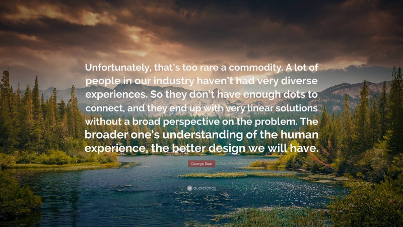 George Ilian Quote: “Unfortunately, that’s too rare a commodity. A lot of people in our industry haven’t had very diverse experiences. So they don’t have enough dots to connect, and they end up with very linear solutions without a broad perspective on the problem. The broader one’s understanding of the human experience, the better design we will have.”