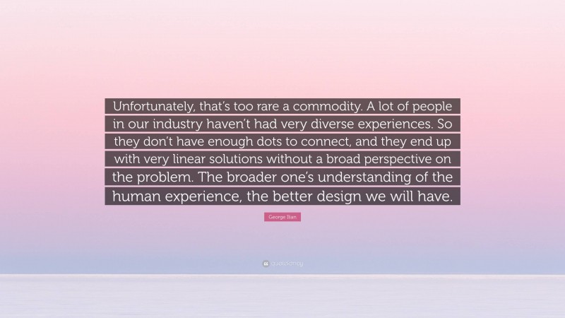 George Ilian Quote: “Unfortunately, that’s too rare a commodity. A lot of people in our industry haven’t had very diverse experiences. So they don’t have enough dots to connect, and they end up with very linear solutions without a broad perspective on the problem. The broader one’s understanding of the human experience, the better design we will have.”