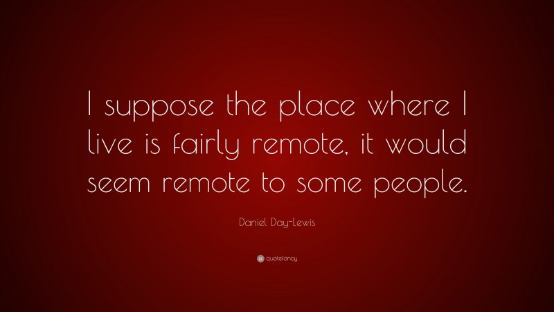 Daniel Day-Lewis Quote: “I suppose the place where I live is fairly remote, it would seem remote to some people.”