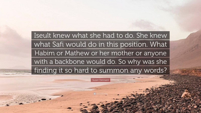 Susan Dennard Quote: “Iseult knew what she had to do. She knew what Safi would do in this position. What Habim or Mathew or her mother or anyone with a backbone would do. So why was she finding it so hard to summon any words?”