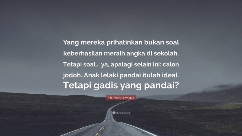 Y.B. Mangunwijaya Quote: “Yang mereka prihatinkan bukan soal keberhasilan meraih angka di sekolah. Tetapi soal... ya, apalagi selain ini: calon jodoh. Anak lelaki pandai itulah ideal. Tetapi gadis yang pandai?”