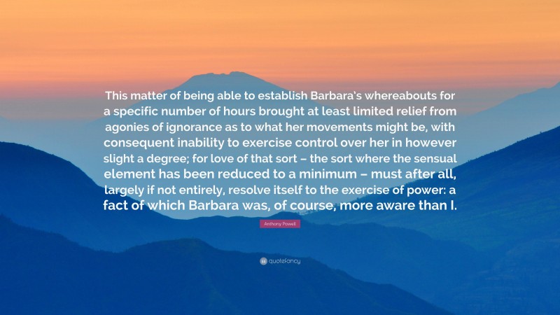 Anthony Powell Quote: “This matter of being able to establish Barbara’s whereabouts for a specific number of hours brought at least limited relief from agonies of ignorance as to what her movements might be, with consequent inability to exercise control over her in however slight a degree; for love of that sort – the sort where the sensual element has been reduced to a minimum – must after all, largely if not entirely, resolve itself to the exercise of power: a fact of which Barbara was, of course, more aware than I.”