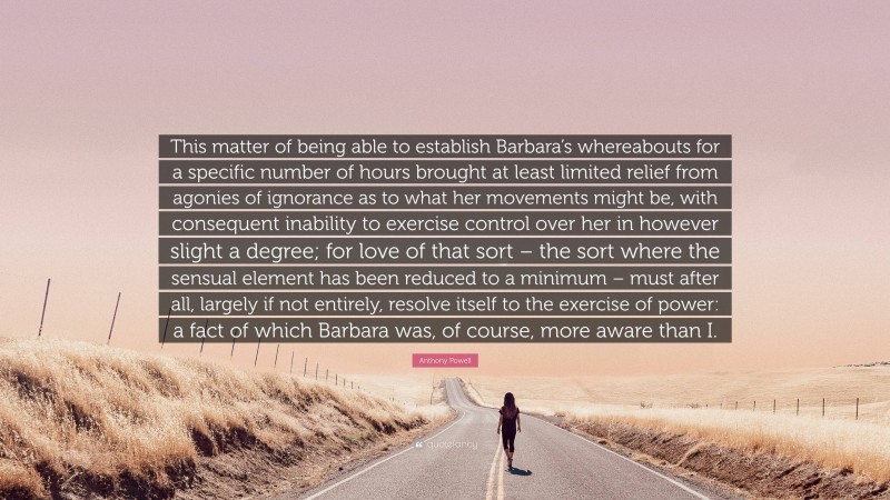 Anthony Powell Quote: “This matter of being able to establish Barbara’s whereabouts for a specific number of hours brought at least limited relief from agonies of ignorance as to what her movements might be, with consequent inability to exercise control over her in however slight a degree; for love of that sort – the sort where the sensual element has been reduced to a minimum – must after all, largely if not entirely, resolve itself to the exercise of power: a fact of which Barbara was, of course, more aware than I.”